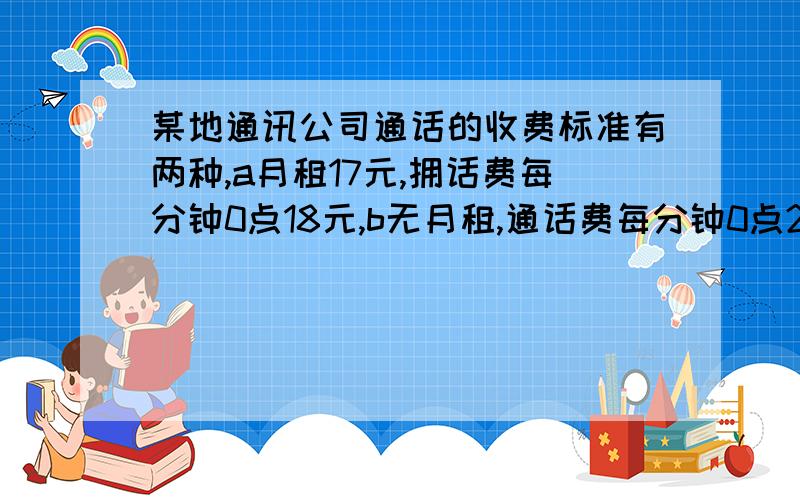 某地通讯公司通话的收费标准有两种,a月租17元,拥话费每分钟0点18元,b无月租,通话费每分钟0点22元,如果每月的通话费为180分钟,选择哪种标准比较省钱