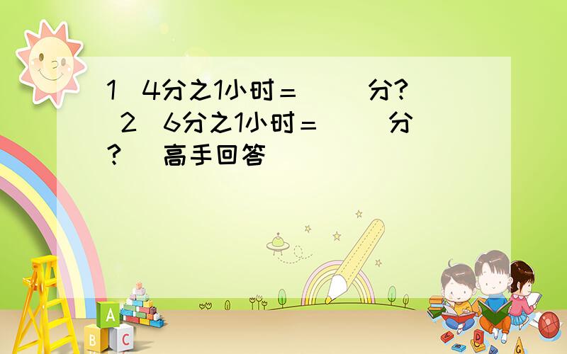 1．4分之1小时＝（ ）分? 2．6分之1小时＝（ ）分? （高手回答）