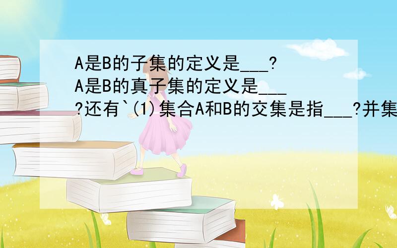 A是B的子集的定义是___?A是B的真子集的定义是___?还有`(1)集合A和B的交集是指___?并集是指___?用描述法分别表示为___?(2)设集合I为全集,集合A是它的一个子集,A的补集是指___,用描述法表示为___?(3)