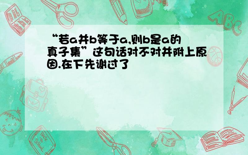 “若a并b等于a,则b是a的真子集”这句话对不对并附上原因.在下先谢过了