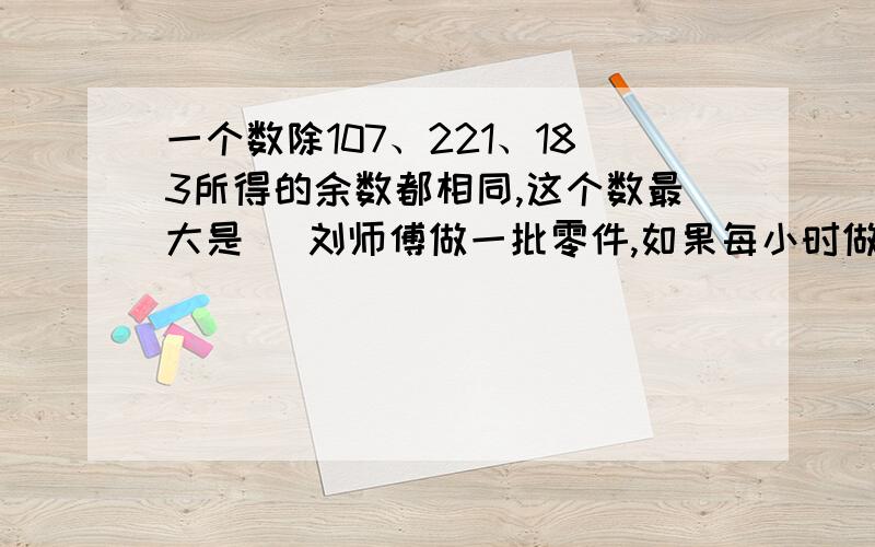 一个数除107、221、183所得的余数都相同,这个数最大是（ 刘师傅做一批零件,如果每小时做18个,能提前一小时完成；如果每小时做12个,完成任务要超过规定时间3小时,这批零件有（ ）个?要将池