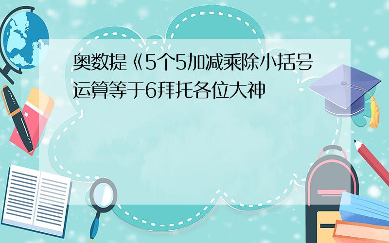 奥数提《5个5加减乘除小括号运算等于6拜托各位大神