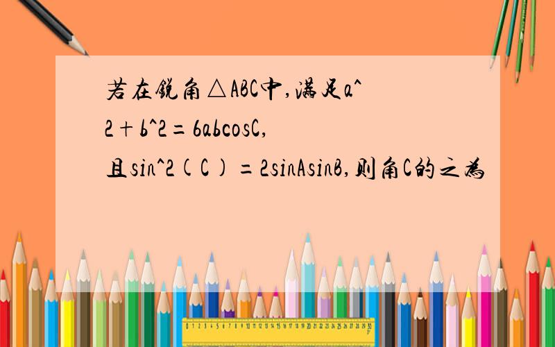 若在锐角△ABC中,满足a^2+b^2=6abcosC,且sin^2(C)=2sinAsinB,则角C的之为