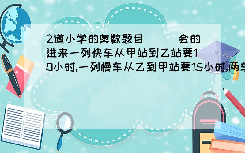 2道小学的奥数题目```会的进来一列快车从甲站到乙站要10小时,一列慢车从乙到甲站要15小时,两车同时从两站相对开出,相遇时,快车比慢车多行120千米,两站相距多少千米?在一次救灾活动中,甲