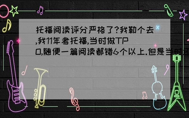 托福阅读评分严格了?我勒个去,我11年考托福,当时做TPO,随便一篇阅读都错6个以上.但是当时还考了22分.现在准备再考（成绩过期了.）,一套TPO下来只错了8、9个,结果对照评分标准,我竟然只有19