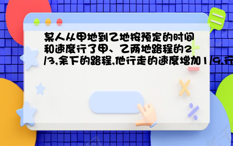 某人从甲地到乙地按预定的时间和速度行了甲、乙两地路程的2/3,余下的路程,他行走的速度增加1/9,行走的时间每天减少1/4.结果从甲地到乙地共行了16天,那么,从甲地到乙地原定要行多少天?答