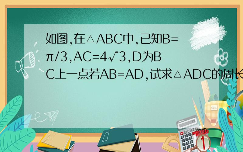 如图,在△ABC中,已知B=π/3,AC=4√3,D为BC上一点若AB=AD,试求△ADC的周长的最大值