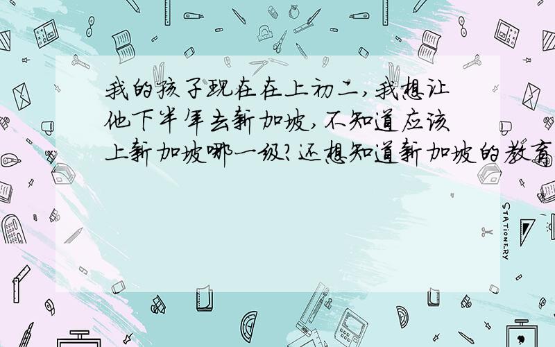 我的孩子现在在上初二,我想让他下半年去新加坡,不知道应该上新加坡哪一级?还想知道新加坡的教育体系.