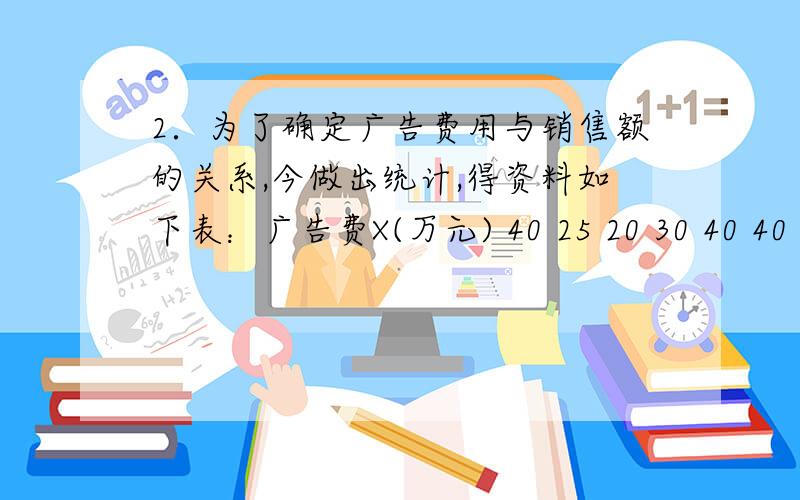 2．为了确定广告费用与销售额的关系,今做出统计,得资料如下表：广告费X(万元) 40 25 20 30 40 40 25 20 50 20 50 50销售额Y（万元）490 395 420 475 385 525 480 400 560 365 510 540（1） 求销售额Y对广告费X的回