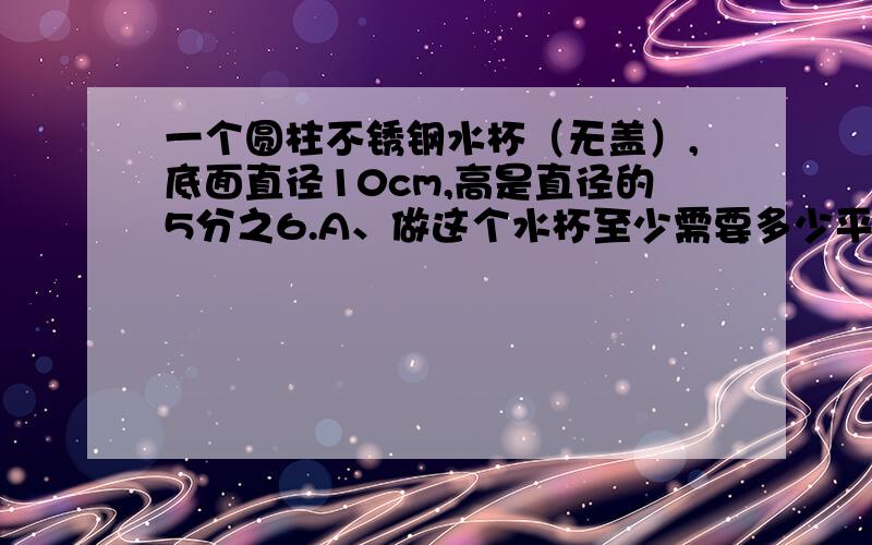 一个圆柱不锈钢水杯（无盖）,底面直径10cm,高是直径的5分之6.A、做这个水杯至少需要多少平方厘米不锈钢?B、这个水杯能装水多少毫升?