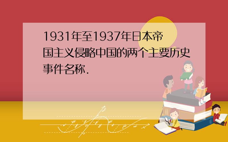 1931年至1937年日本帝国主义侵略中国的两个主要历史事件名称.