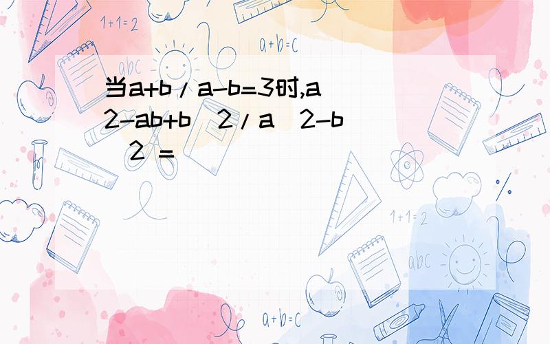 当a+b/a-b=3时,a^2-ab+b^2/a^2-b^2 =