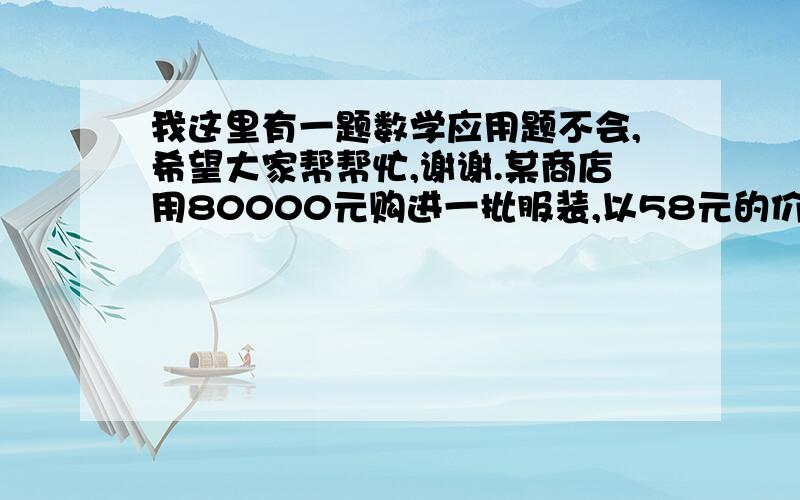 我这里有一题数学应用题不会,希望大家帮帮忙,谢谢.某商店用80000元购进一批服装,以58元的价格销售,结果供不应求,又用176000元购进数量是第一次的2倍,单价比第一次贵4元的同样的服装继续销