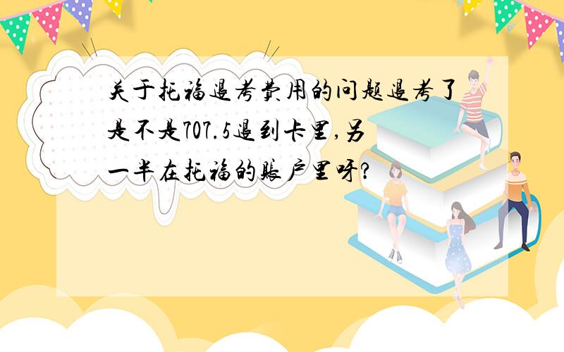 关于托福退考费用的问题退考了是不是707.5退到卡里,另一半在托福的账户里呀?