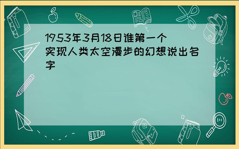 1953年3月18日谁第一个实现人类太空漫步的幻想说出名字