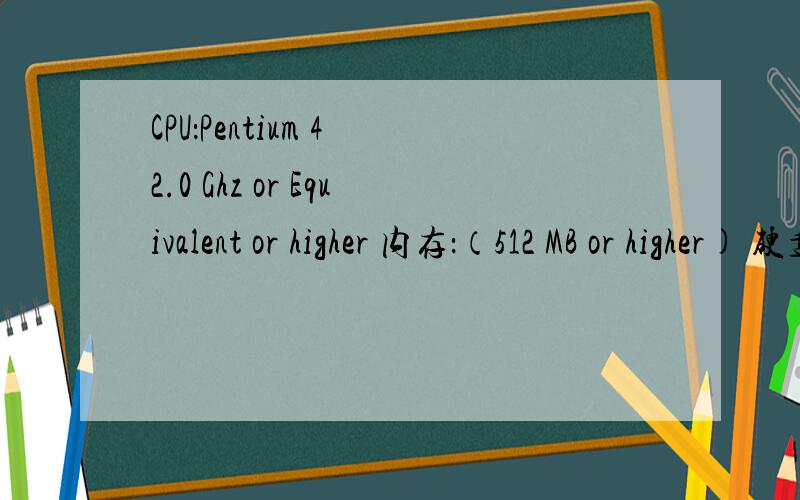 CPU：Pentium 4 2.0 Ghz or Equivalent or higher 内存：（512 MB or higher) 硬盘空间：5.0G 声卡:100% DirectX 9.0c兼容的16位声卡 显卡:64(128)MB DirectX 9 compatible or higher 光驱:DVD-ROM:8x