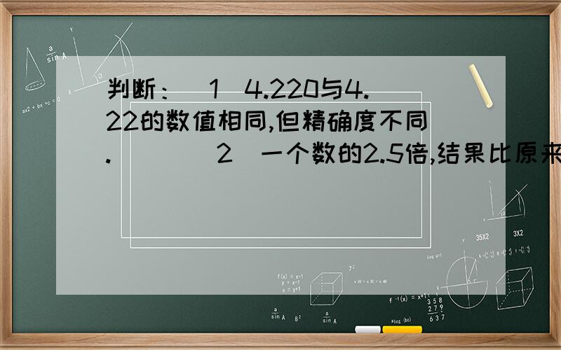 判断：（1）4.220与4.22的数值相同,但精确度不同.（ ） （2）一个数的2.5倍,结果比原来的数大.（ ）