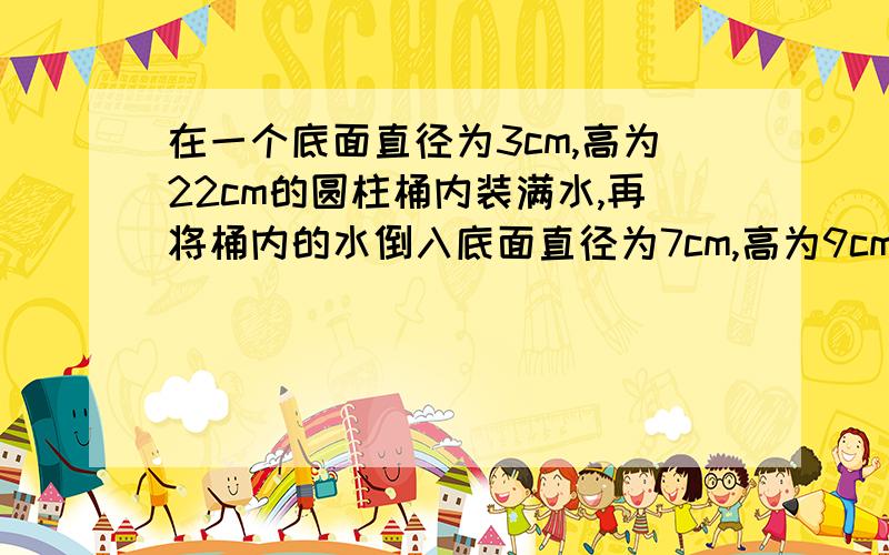 在一个底面直径为3cm,高为22cm的圆柱桶内装满水,再将桶内的水倒入底面直径为7cm,高为9cm的烧杯内……在一个底面直径为3cm,高为22cm的圆柱桶内装满水,再将桶内的水倒入底面直径为7cm,高为9cm