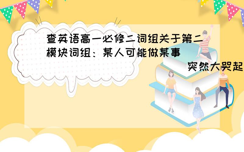 查英语高一必修二词组关于第二模块词组：某人可能做某事______________ 突然大哭起来______________ 把...比作...__________把...和...做比较_____________ 向某人提供某物_________________________________导致许