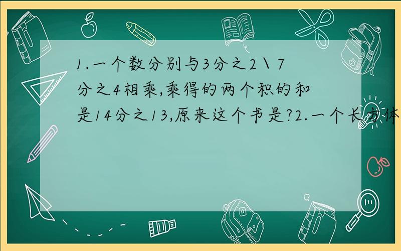 1.一个数分别与3分之2＼7分之4相乘,乘得的两个积的和是14分之13,原来这个书是?2.一个长方体,长宽高的比是3：2：1,已知棱长之和是72分米,它的体积是几立方分米?3.一个长方体棱长和是32分米,