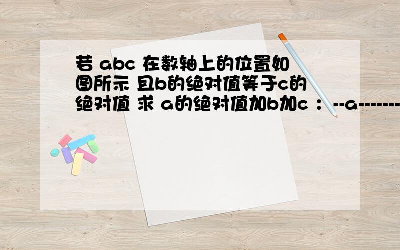 若 abc 在数轴上的位置如图所示 且b的绝对值等于c的绝对值 求 a的绝对值加b加c ：--a-----------b---o----