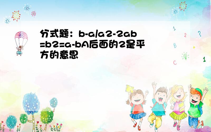 分式题：b-a/a2-2ab=b2=a-bA后面的2是平方的意思