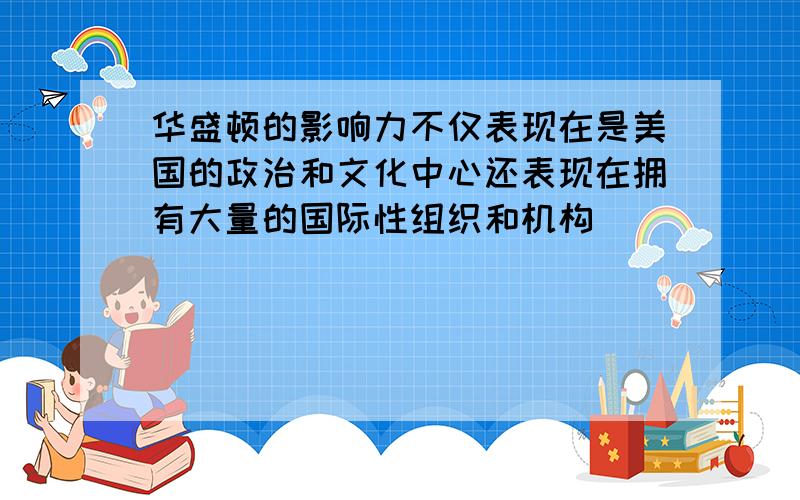 华盛顿的影响力不仅表现在是美国的政治和文化中心还表现在拥有大量的国际性组织和机构