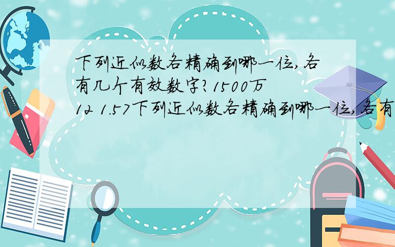 下列近似数各精确到哪一位,各有几个有效数字?1500万 12 1.57下列近似数各精确到哪一位,各有几个有效数字?1500万 12 1.57 50.5 13亿 88.6 89.0