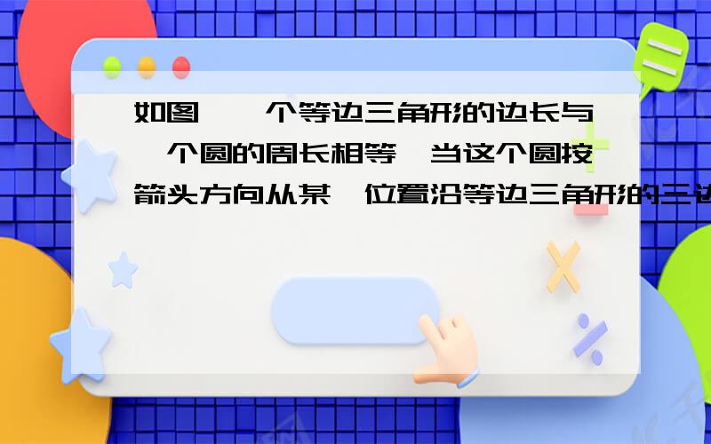 如图,一个等边三角形的边长与一个圆的周长相等,当这个圆按箭头方向从某一位置沿等边三角形的三边做无如图,一个等边三角形的边长与一个圆的周长相等,当这个无聊的圆按箭头方向从某一