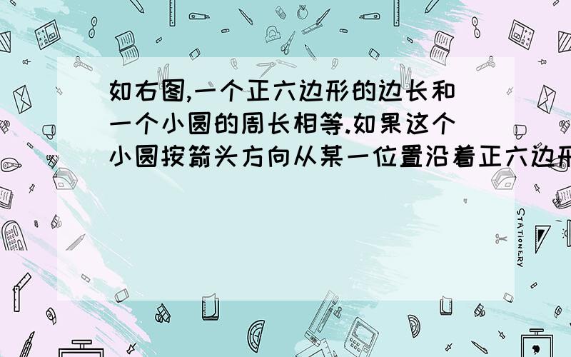 如右图,一个正六边形的边长和一个小圆的周长相等.如果这个小圆按箭头方向从某一位置沿着正六边形的周如右图，一个正六边形的边长和一个小圆的周长相等。如果这个小圆按箭头方向从