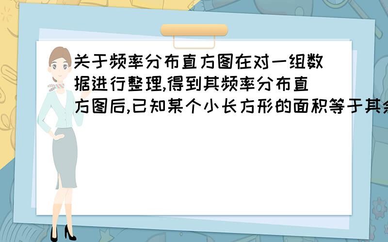 关于频率分布直方图在对一组数据进行整理,得到其频率分布直方图后,已知某个小长方形的面积等于其余各个小长方形的面积之和的,那么相应于这个小长方形的小组的频率是