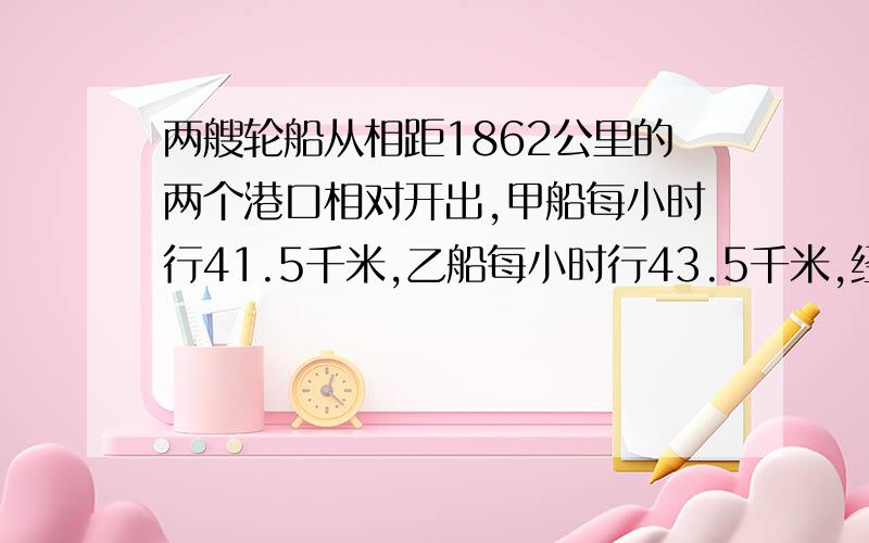 两艘轮船从相距1862公里的两个港口相对开出,甲船每小时行41.5千米,乙船每小时行43.5千米,经过几小%两艘轮船从相距1862公里的两个港口相对开出,甲船每小时行41.5千米,乙船每小时行43.5千米,经