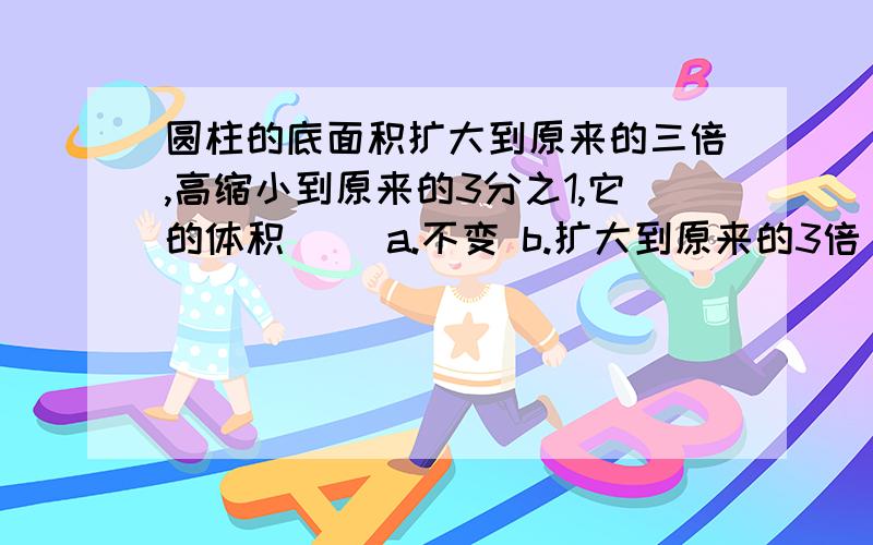 圆柱的底面积扩大到原来的三倍,高缩小到原来的3分之1,它的体积（ ）a.不变 b.扩大到原来的3倍 c.扩大到原来的9倍 d.缩小到原来的3分之1