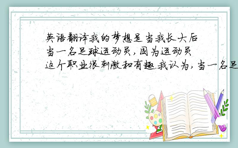 英语翻译我的梦想是当我长大后当一名足球运动员,因为运动员这个职业很刺激和有趣.我认为,当一名足球运动员必须有健康的身体,所以我现在也在锻炼身体.我一直在为我的这个梦想在努力.