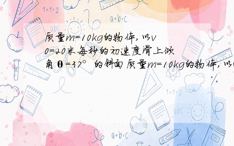 质量m=10kg的物体,以v0=20米每秒的初速度滑上倾角θ=37°的斜面质量m=10kg的物体,以v0=20m/s的初速度滑上倾角θ=37°的斜面,物体与斜面间的滑动摩擦力是它们间弹力的0.2倍.求：①物体所受的滑动摩