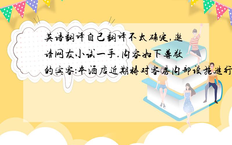 英语翻译自己翻译不太确定,邀请网友小试一手.内容如下尊敬的宾客：本酒店近期将对客房内部设施进行局部整修,届时如因工程维修产生噪音,给您的休息带来不便之处,敬请谅解.维修期间,本