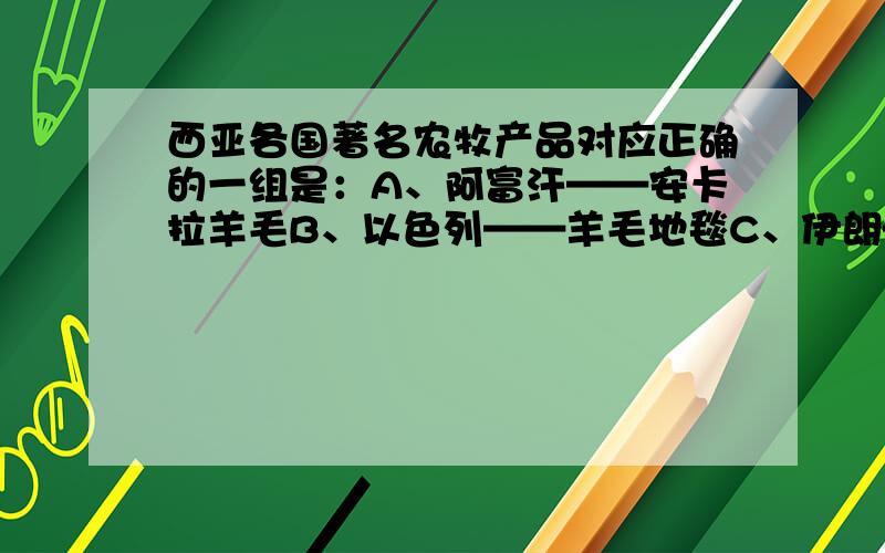 西亚各国著名农牧产品对应正确的一组是：A、阿富汗——安卡拉羊毛B、以色列——羊毛地毯C、伊朗——紫羊羔皮D、伊拉克——椰枣