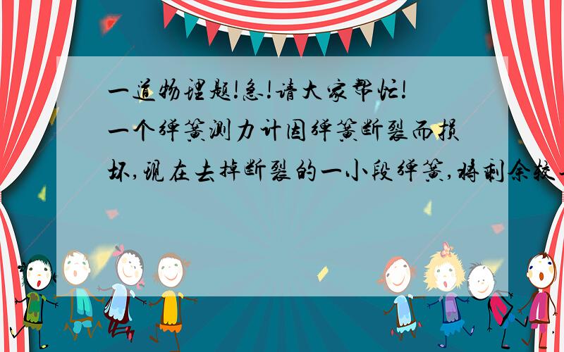 一道物理题!急!请大家帮忙!一个弹簧测力计因弹簧断裂而损坏,现在去掉断裂的一小段弹簧,将剩余较长的一段弹簧重新安装好,幷校准了零刻度.那么用这个修复好的弹簧测力计测量时,测量值