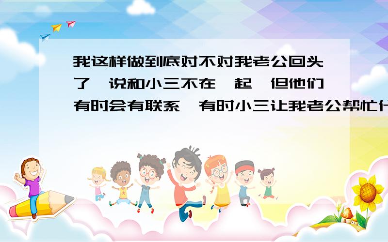 我这样做到底对不对我老公回头了,说和小三不在一起,但他们有时会有联系,有时小三让我老公帮忙什么的.我就是不想让他们再有一点任何往来,知道他们还有联系我特来火.就和老公吵架,甚至