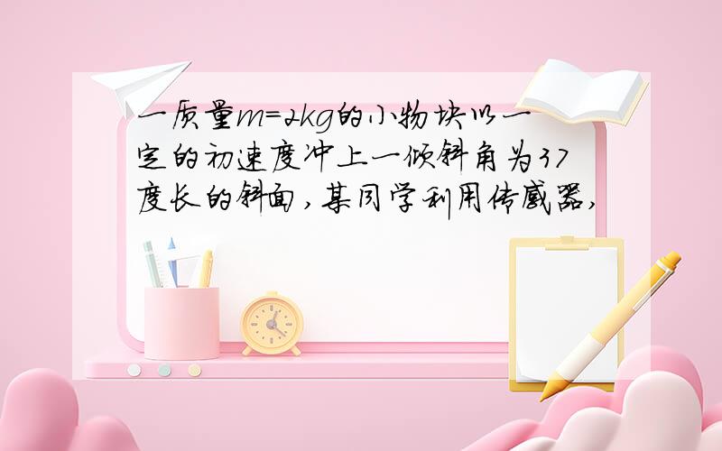 一质量m=2kg的小物块以一定的初速度冲上一倾斜角为37度长的斜面,某同学利用传感器,