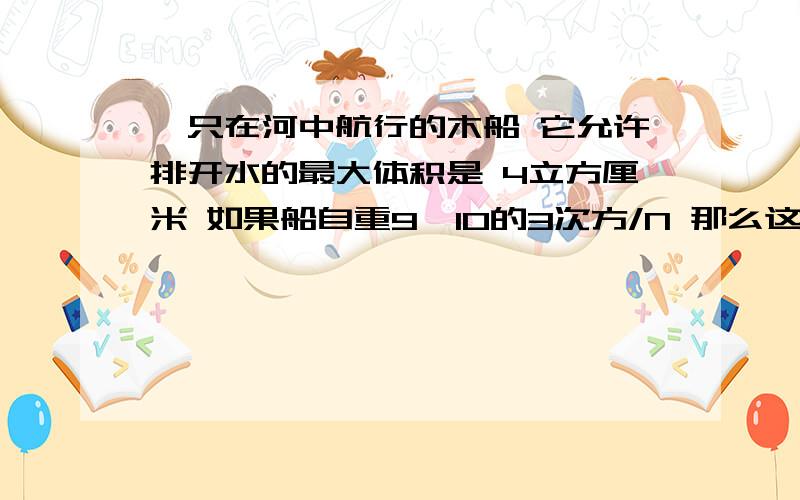 一只在河中航行的木船 它允许排开水的最大体积是 4立方厘米 如果船自重9×10的3次方/N 那么这只船能装多少货物它允许排开水的最大体积是 4立方厘米