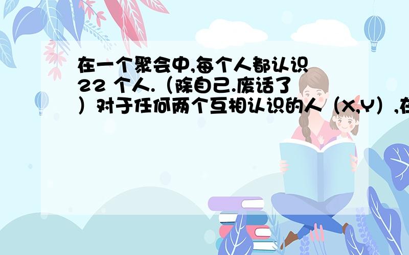 在一个聚会中,每个人都认识 22 个人.（除自己.废话了）对于任何两个互相认识的人（X,Y）,在这个聚会中便没有任何他们共同认识的人了.对于任何两个互不相识的人（X,Z）,在这个聚会中他们