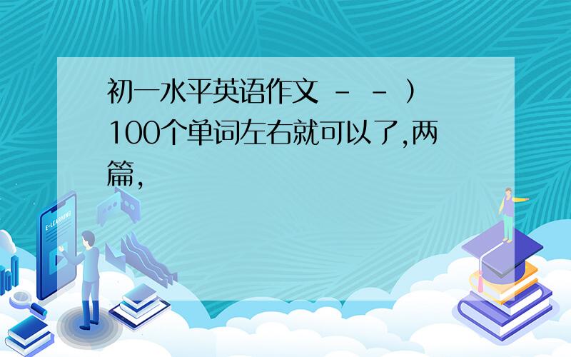 初一水平英语作文 - - ）100个单词左右就可以了,两篇,