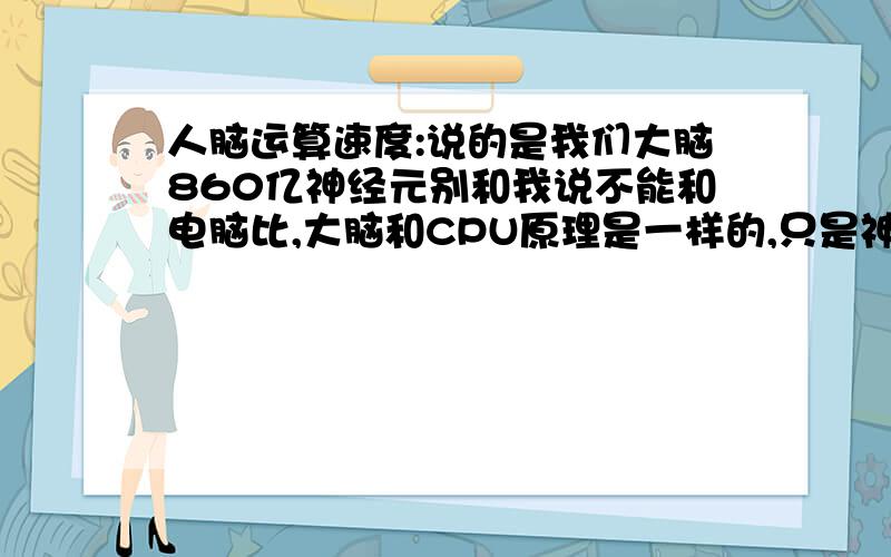 人脑运算速度:说的是我们大脑860亿神经元别和我说不能和电脑比,大脑和CPU原理是一样的,只是神经元出错概率较高.如IBM成功开发人工智能需要多强大的计算机来运行这颗虚拟人脑?还有如果