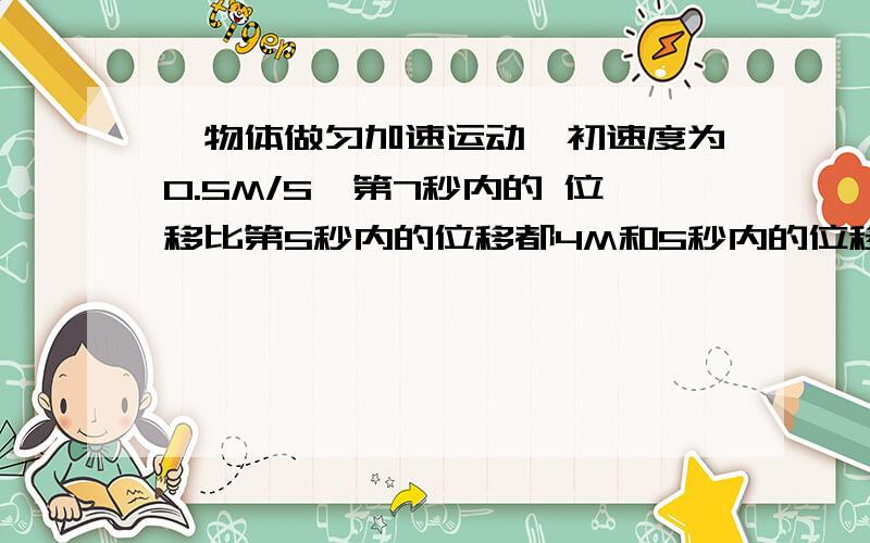 一物体做匀加速运动,初速度为0.5M/S,第7秒内的 位移比第5秒内的位移都4M和5秒内的位移?第7秒内的 位移比第5秒内的位移多4m.求物体加速度多少?5秒内的位移多少?