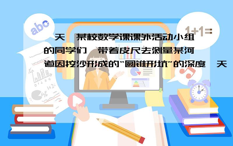 一天,某校数学课课外活动小组的同学们,带着皮尺去测量某河道因挖沙形成的“圆锥形坑”的深度一天,数学课外活动小组的同学们带着皮尺去测量某河道因挖沙形成的“圆锥形坑”的深度,1