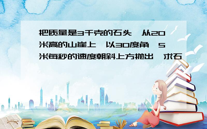 把质量是3千克的石头,从20米高的山崖上,以30度角,5米每秒的速度朝斜上方抛出,求石