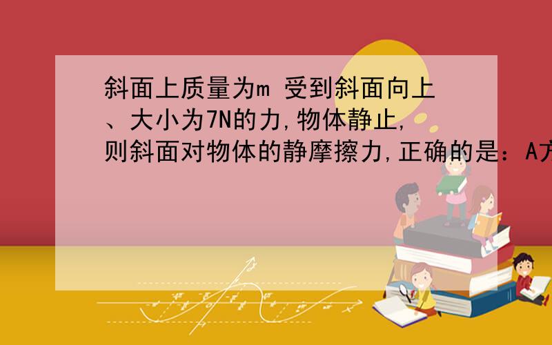 斜面上质量为m 受到斜面向上、大小为7N的力,物体静止,则斜面对物体的静摩擦力,正确的是：A方向一定沿斜面向上 B……向下 C不可能大于7N D大小可能等于7N