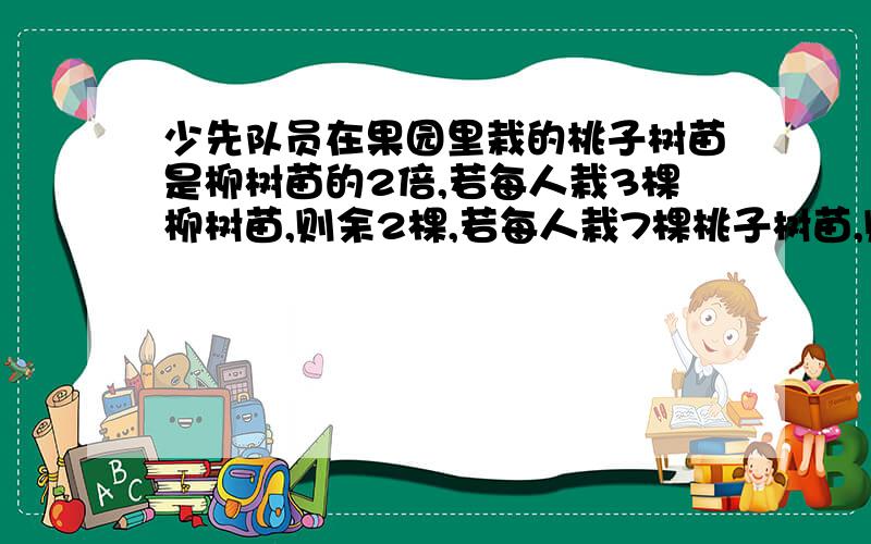 少先队员在果园里栽的桃子树苗是柳树苗的2倍,若每人栽3棵柳树苗,则余2棵,若每人栽7棵桃子树苗,则少6棵.求共有几名少先队员?栽的苹果树苗和梨树苗共有多少棵?最好有说明额!