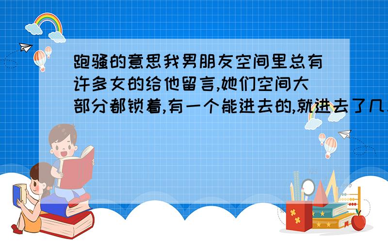 跑骚的意思我男朋友空间里总有许多女的给他留言,她们空间大部分都锁着,有一个能进去的,就进去了几次,没给她留过言（我不认识她）.结果她刚刚给我留言“跑骚有意思么”,..不知道是开